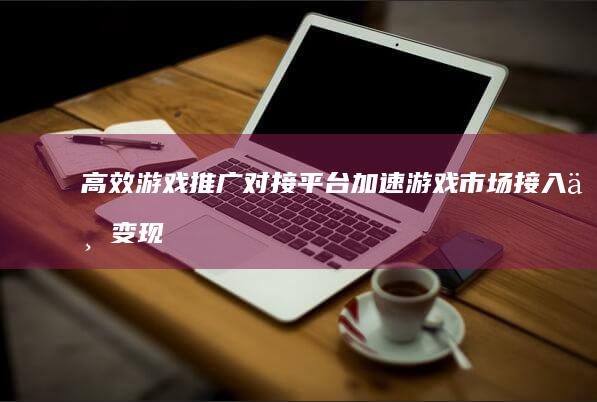 高效游戏推广对接平台：加速游戏市场接入与变现